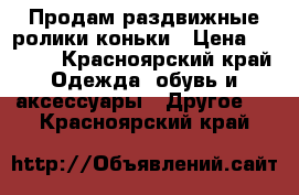 Продам раздвижные ролики-коньки › Цена ­ 1 800 - Красноярский край Одежда, обувь и аксессуары » Другое   . Красноярский край